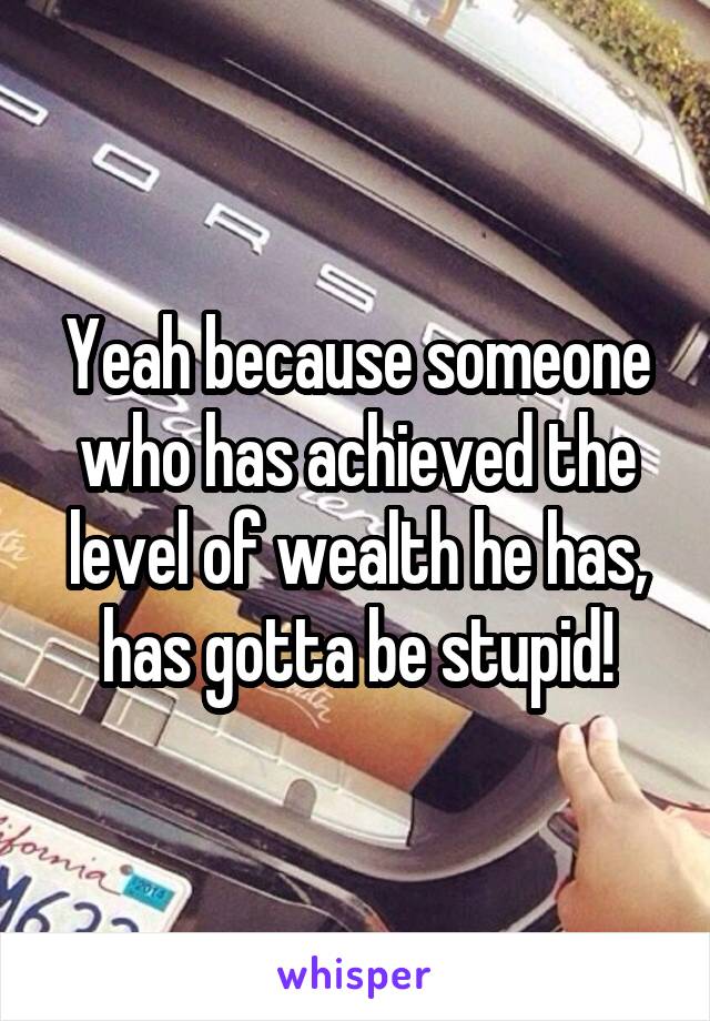 Yeah because someone who has achieved the level of wealth he has, has gotta be stupid!