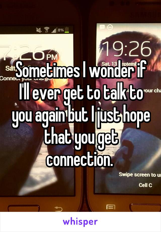 Sometimes I wonder if I'll ever get to talk to you again but I just hope that you get connection. 