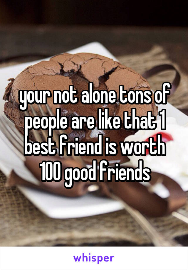 your not alone tons of people are like that 1 best friend is worth 100 good friends