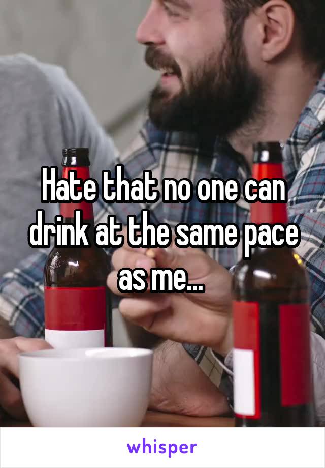 Hate that no one can drink at the same pace as me... 