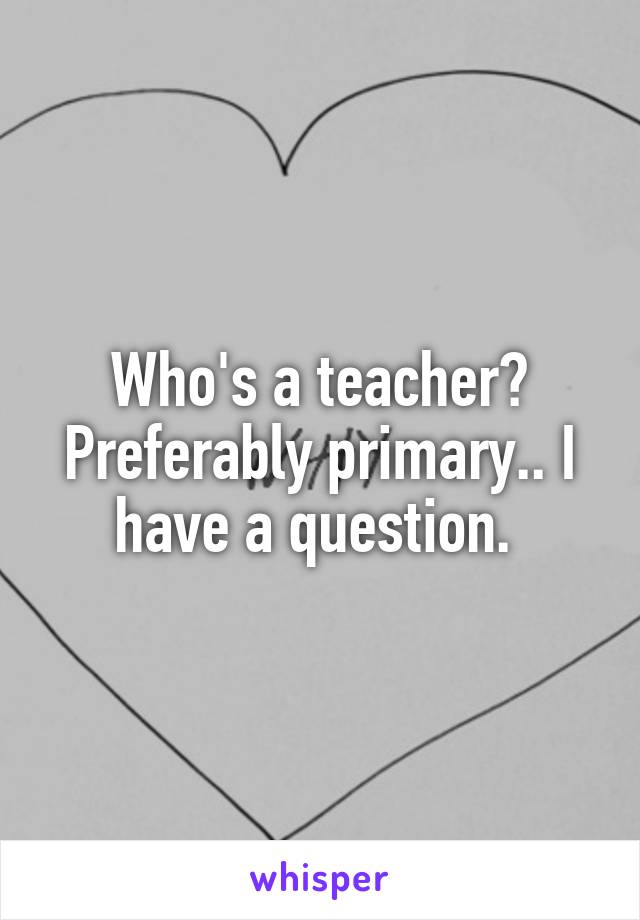 Who's a teacher? Preferably primary.. I have a question. 