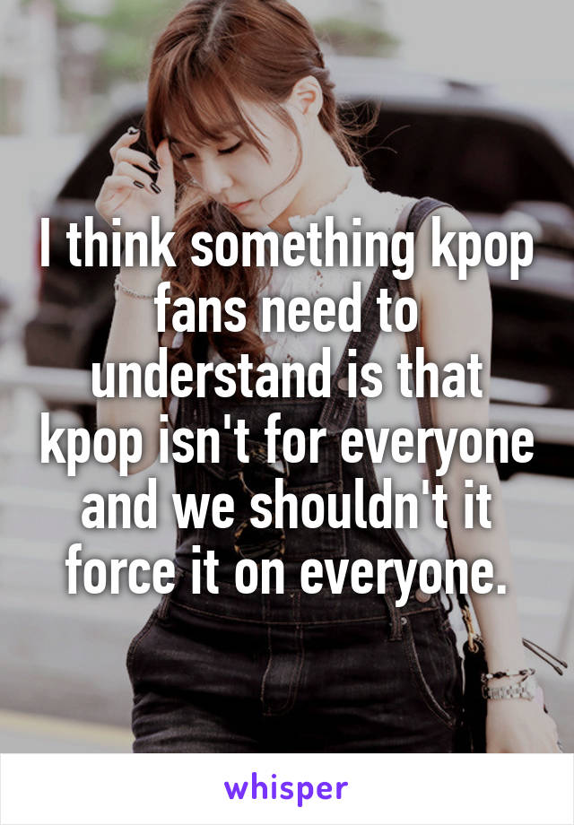 I think something kpop fans need to understand is that kpop isn't for everyone and we shouldn't it force it on everyone.
