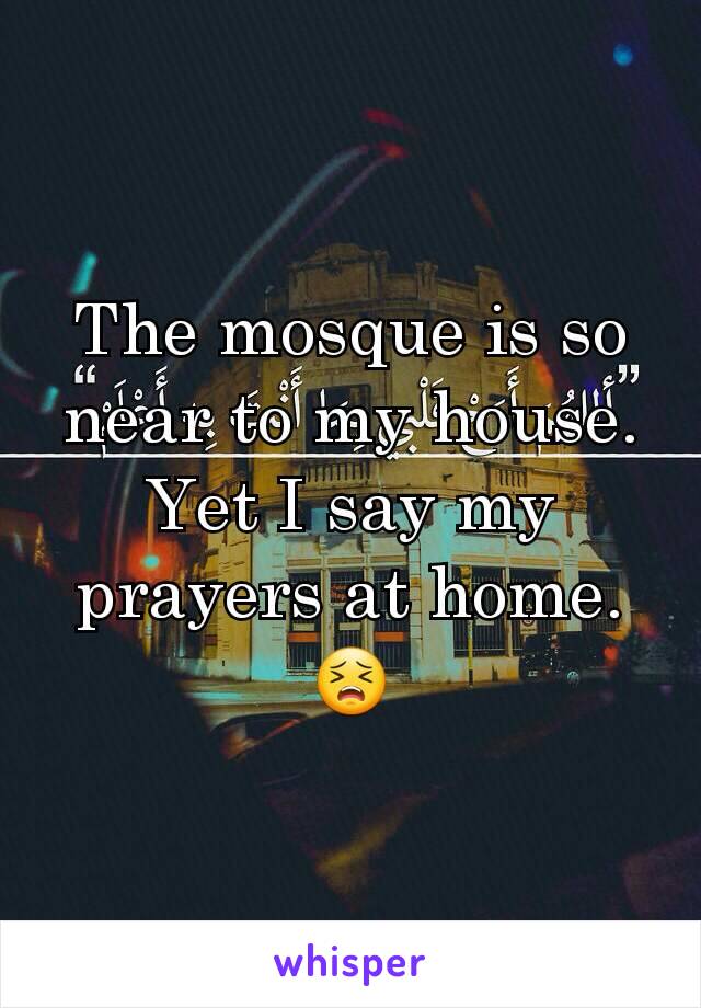 The mosque is so near to my house. Yet I say my prayers at home.
😣