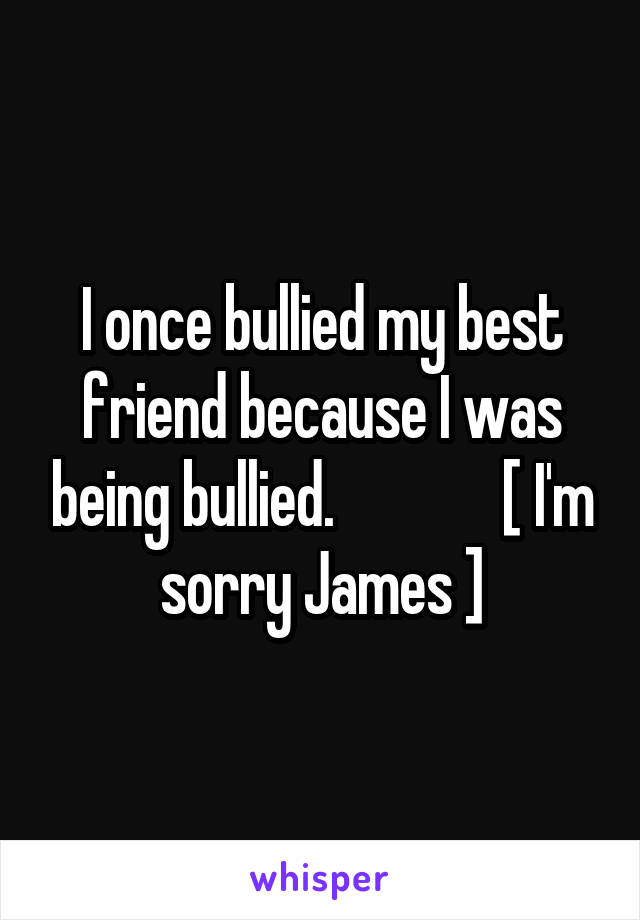I once bullied my best friend because I was being bullied.              [ I'm sorry James ]