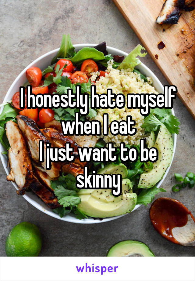 I honestly hate myself when I eat
I just want to be skinny