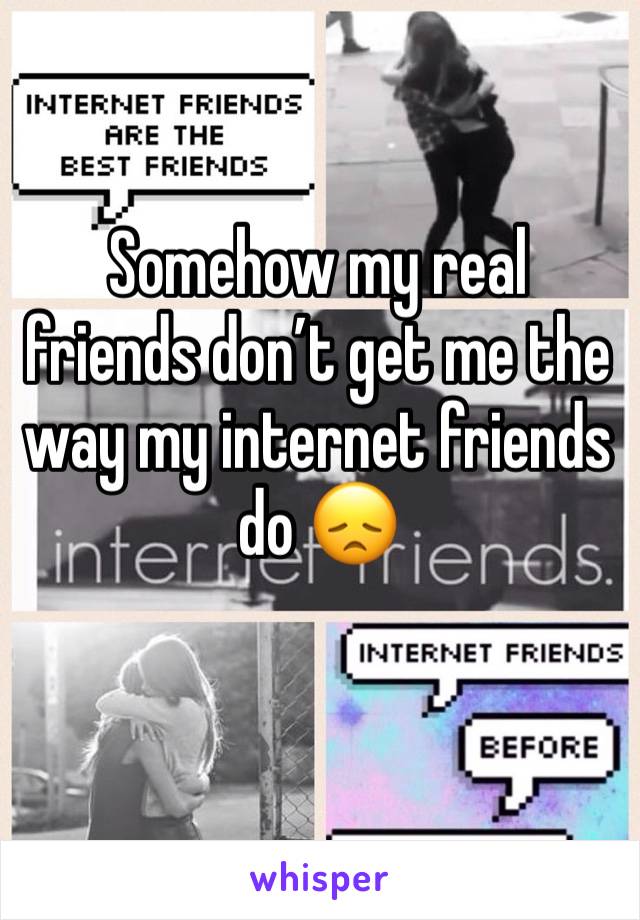 Somehow my real friends don’t get me the way my internet friends do 😞