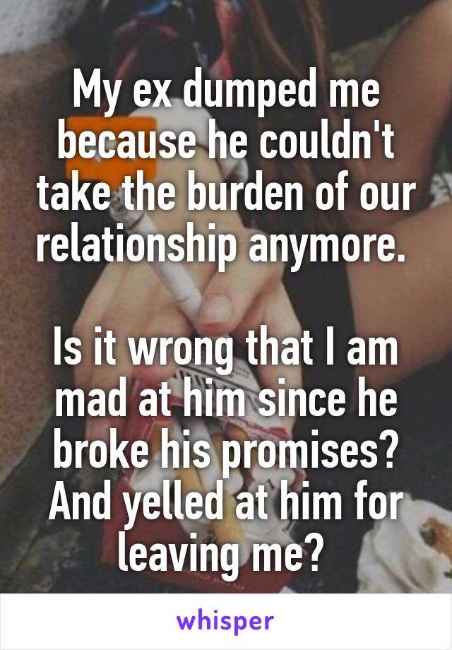 My ex dumped me because he couldn't take the burden of our relationship anymore. 

Is it wrong that I am mad at him since he broke his promises? And yelled at him for leaving me? 