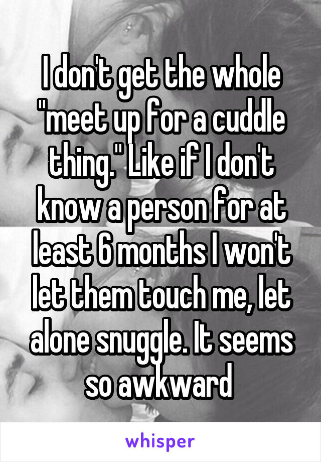 I don't get the whole "meet up for a cuddle thing." Like if I don't know a person for at least 6 months I won't let them touch me, let alone snuggle. It seems so awkward 