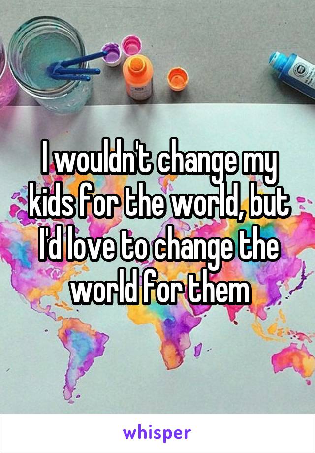 I wouldn't change my kids for the world, but I'd love to change the world for them