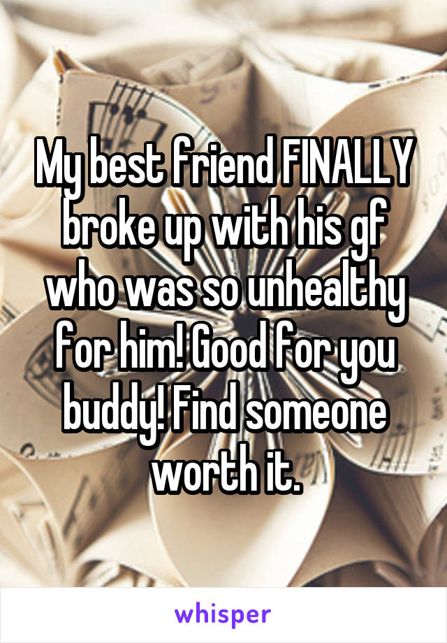My best friend FINALLY broke up with his gf who was so unhealthy for him! Good for you buddy! Find someone worth it.