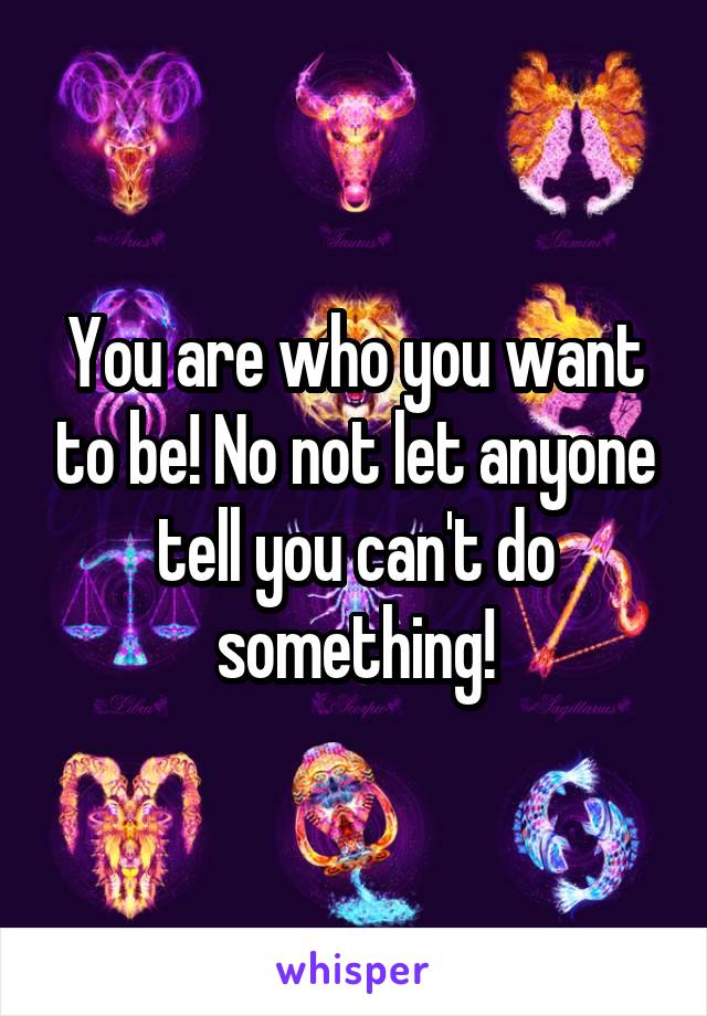 You are who you want to be! No not let anyone tell you can't do something!