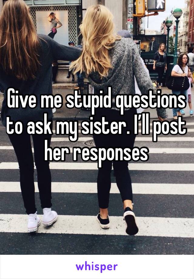 Give me stupid questions to ask my sister. I’ll post her responses