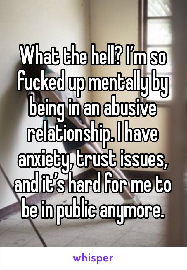 What the hell? I’m so fucked up mentally by being in an abusive relationship. I have anxiety, trust issues, and it’s hard for me to be in public anymore. 