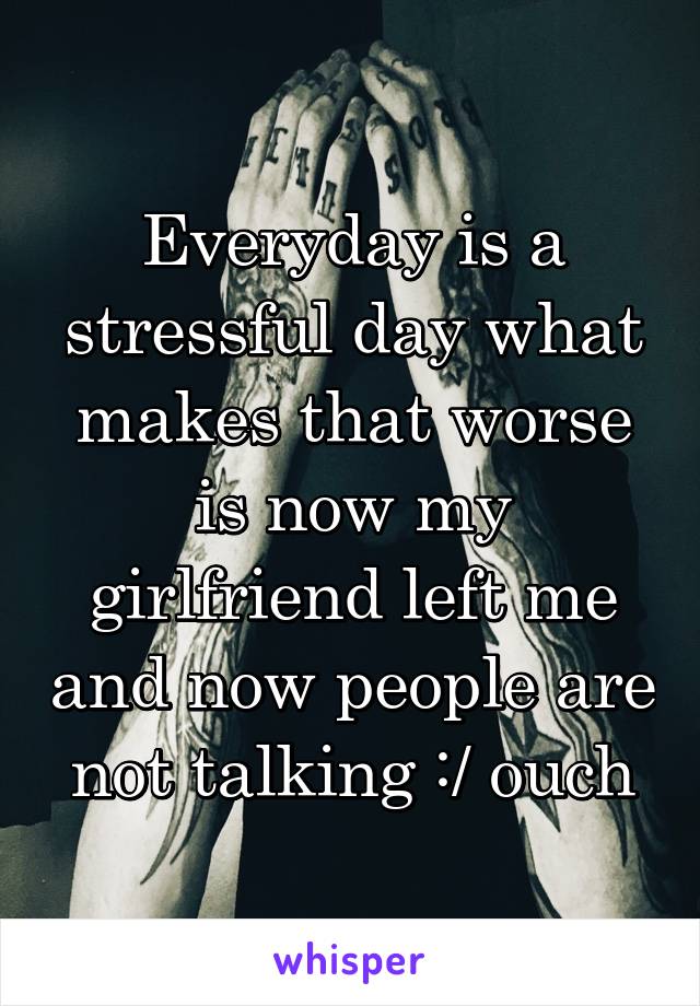 Everyday is a stressful day what makes that worse is now my girlfriend left me and now people are not talking :/ ouch