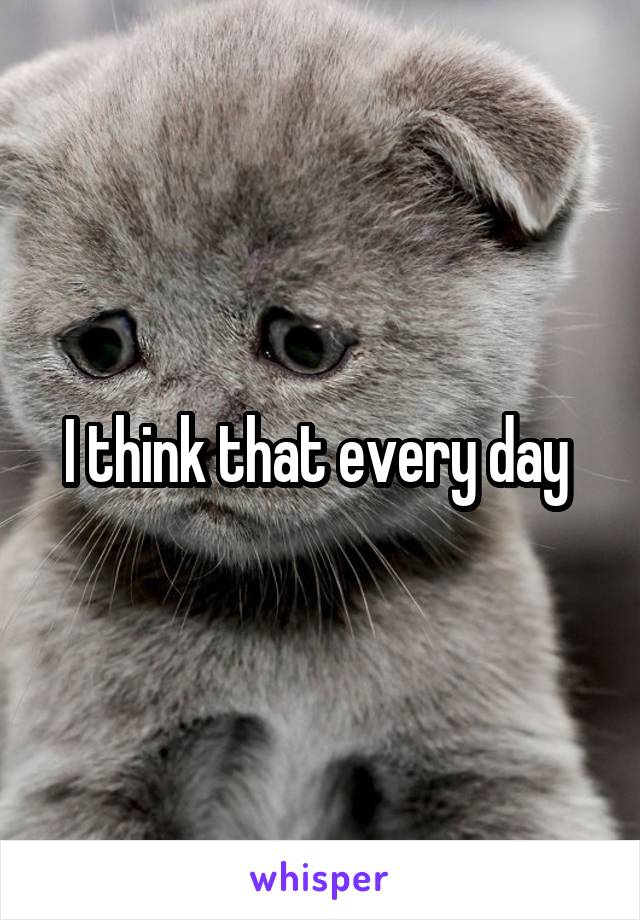 I think that every day 