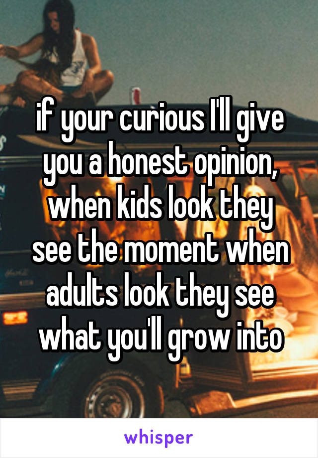 if your curious I'll give you a honest opinion,
when kids look they see the moment when adults look they see what you'll grow into
