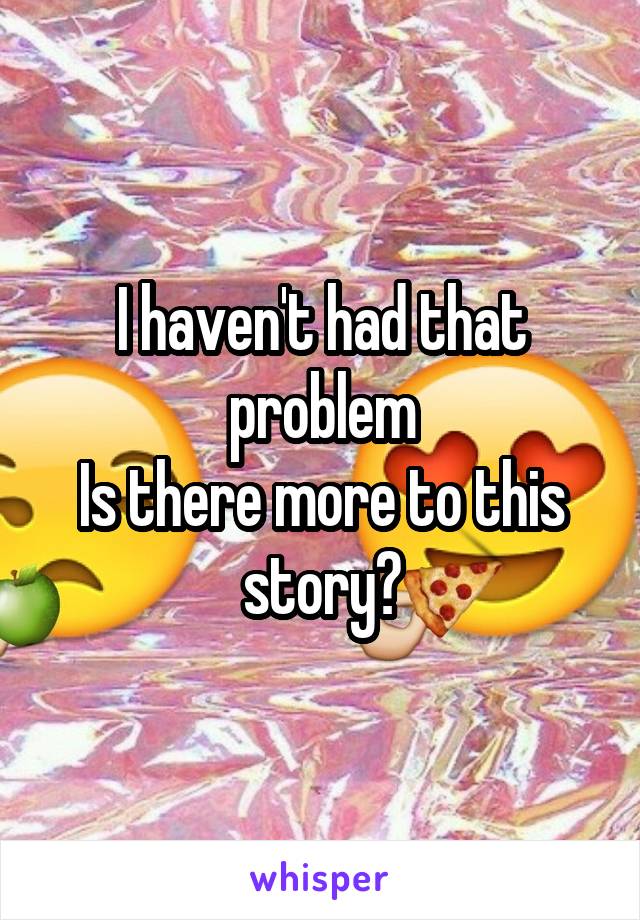I haven't had that problem
Is there more to this story?