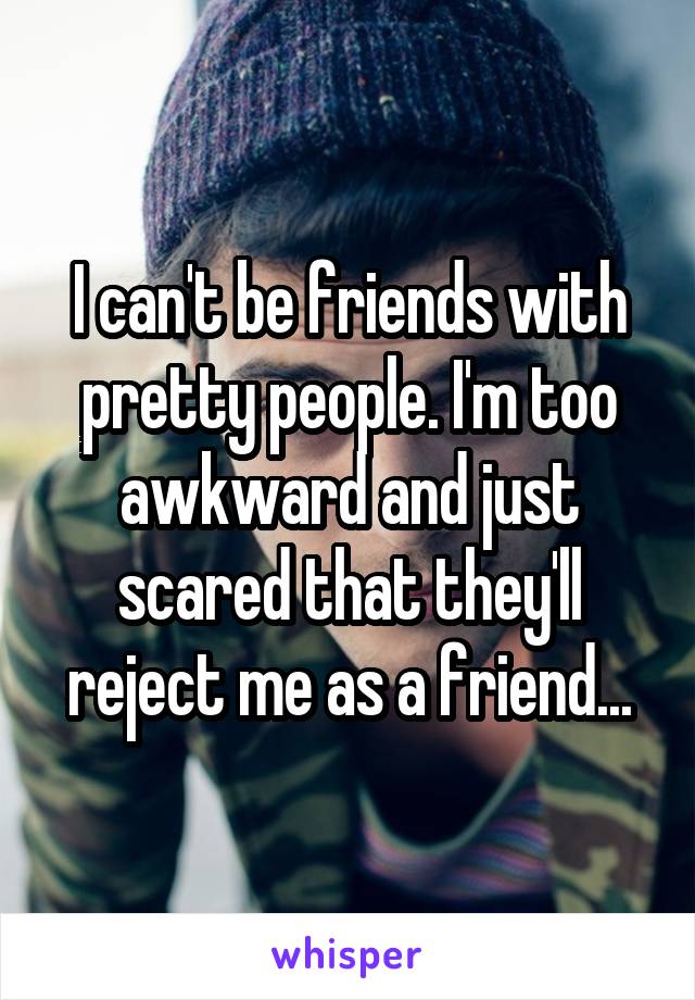 I can't be friends with pretty people. I'm too awkward and just scared that they'll reject me as a friend...