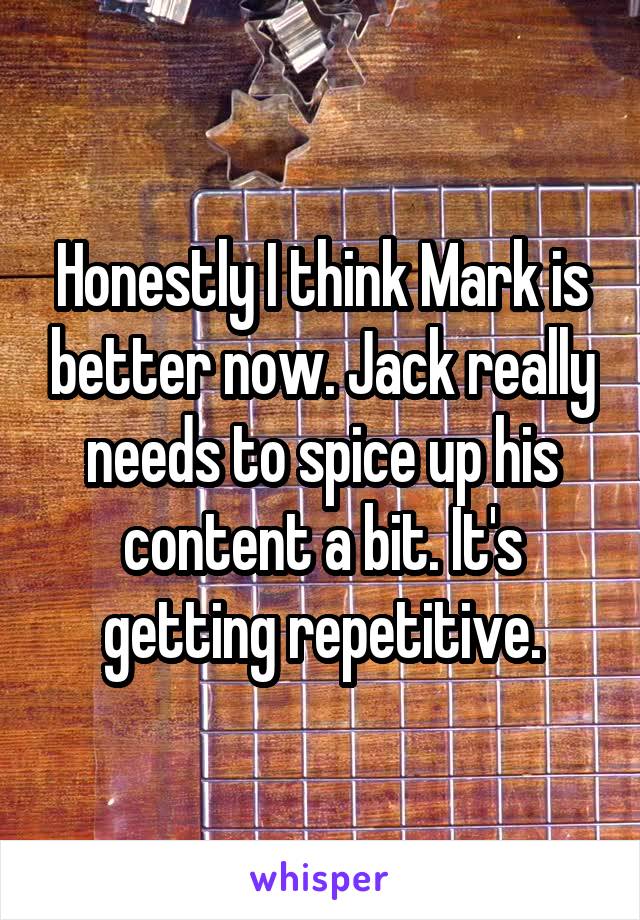 Honestly I think Mark is better now. Jack really needs to spice up his content a bit. It's getting repetitive.