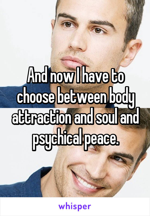 And now I have to choose between body attraction and soul and psychical peace.