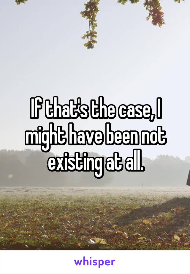 If that's the case, I might have been not existing at all.