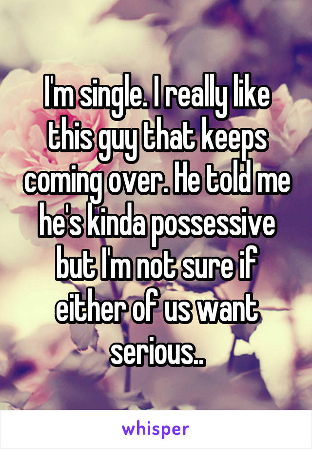 I'm single. I really like this guy that keeps coming over. He told me he's kinda possessive but I'm not sure if either of us want serious..