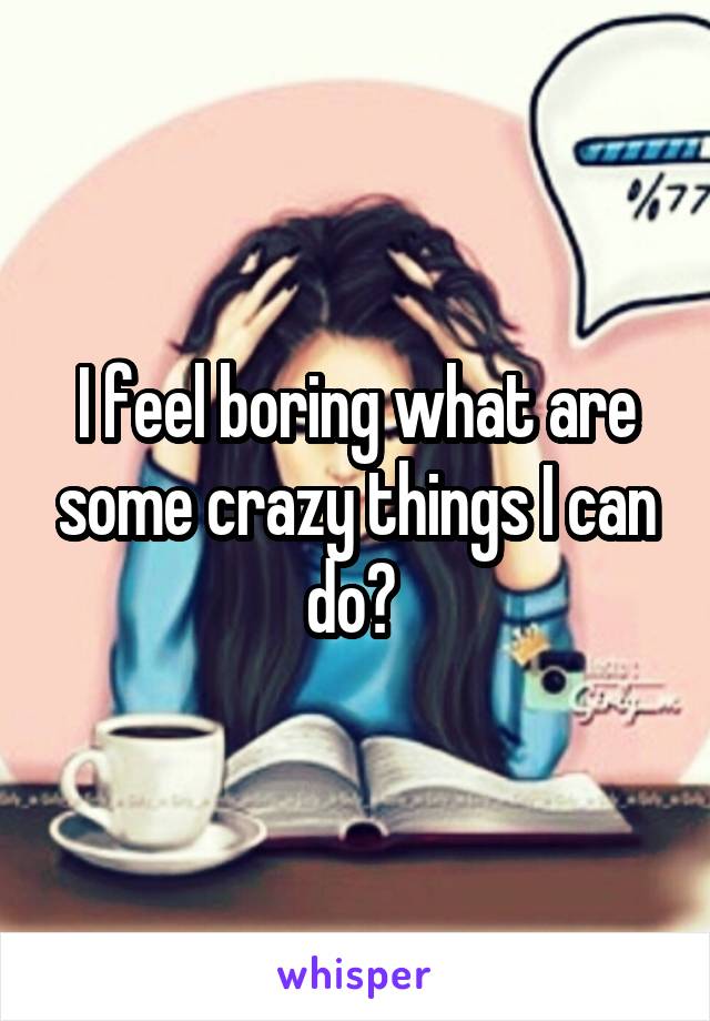 I feel boring what are some crazy things I can do? 