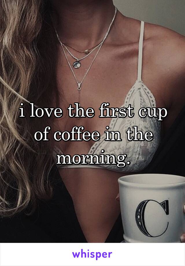 i love the first cup of coffee in the morning.