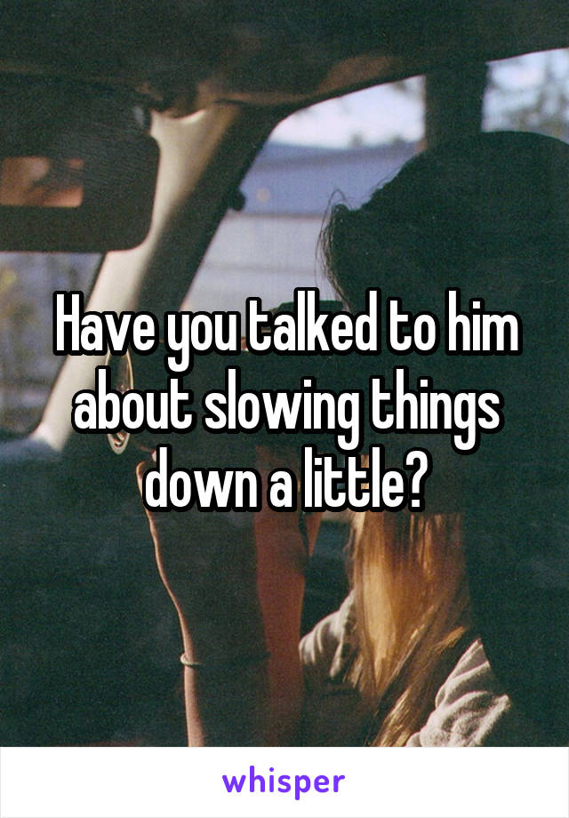 Have you talked to him about slowing things down a little?