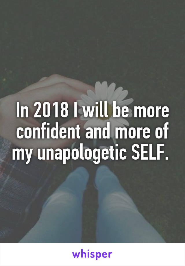 In 2018 I will be more confident and more of my unapologetic SELF. 