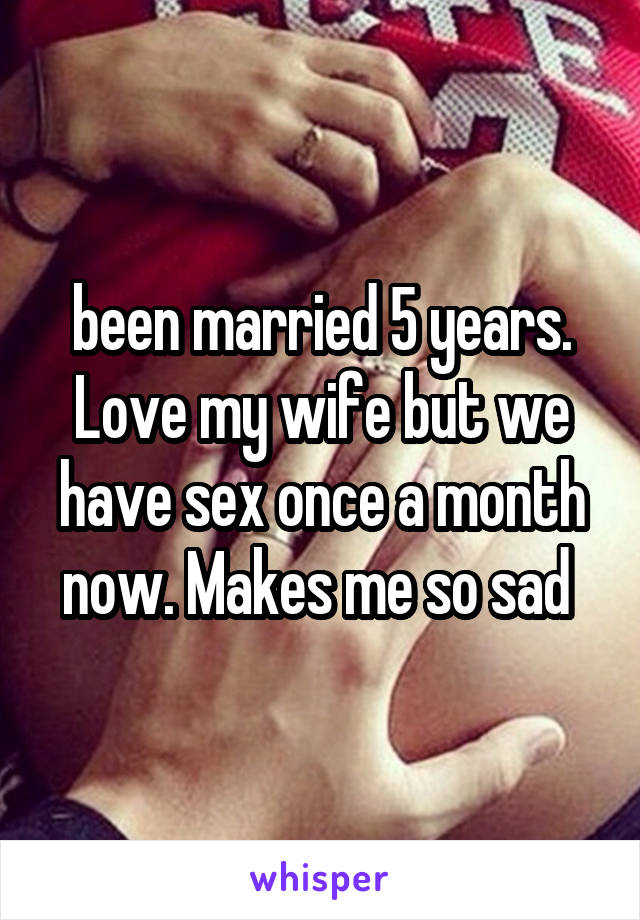been married 5 years. Love my wife but we have sex once a month now. Makes me so sad 