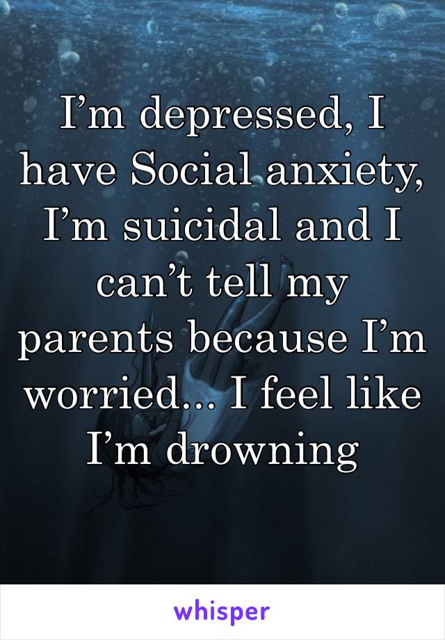 I’m depressed, I have Social anxiety, I’m suicidal and I can’t tell my parents because I’m worried... I feel like I’m drowning