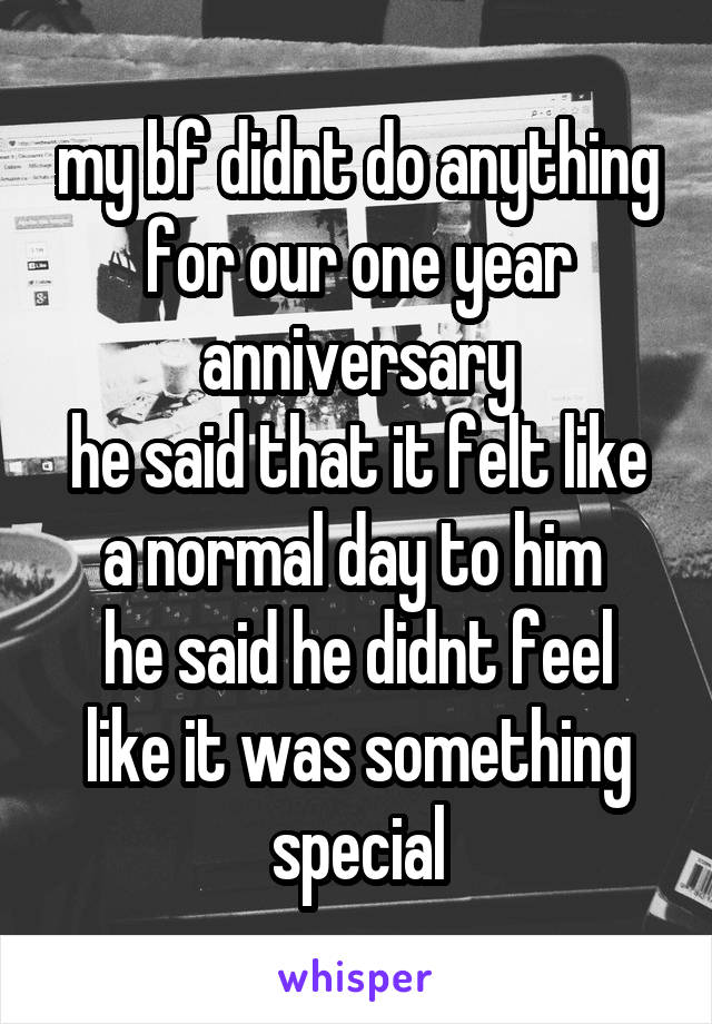 my bf didnt do anything for our one year anniversary
he said that it felt like a normal day to him 
he said he didnt feel like it was something special