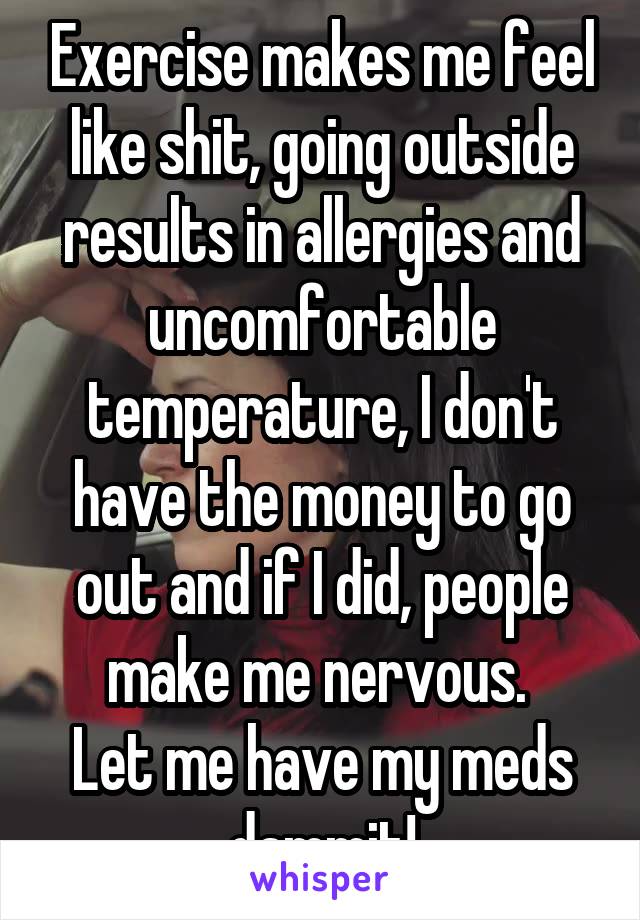 Exercise makes me feel like shit, going outside results in allergies and uncomfortable temperature, I don't have the money to go out and if I did, people make me nervous. 
Let me have my meds dammit!