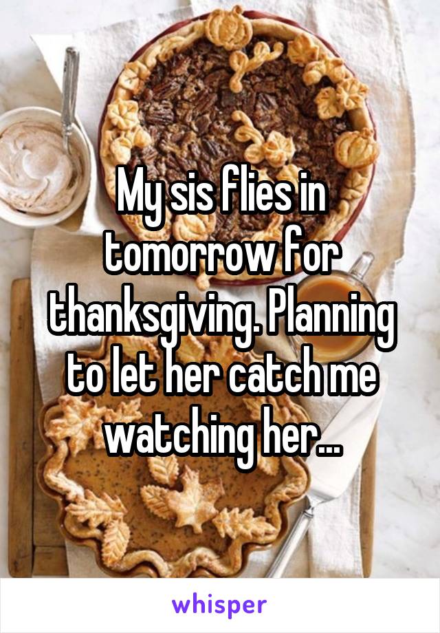 My sis flies in tomorrow for thanksgiving. Planning to let her catch me watching her...