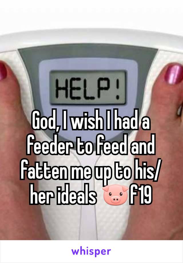 God, I wish I had a feeder to feed and fatten me up to his/her ideals 🐷f19