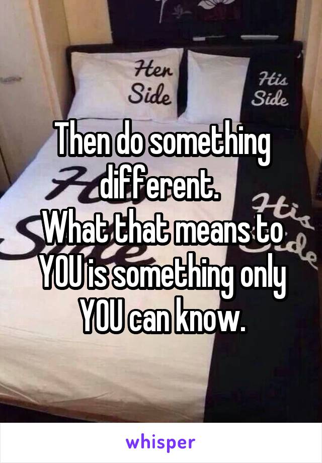 Then do something different. 
What that means to YOU is something only YOU can know.