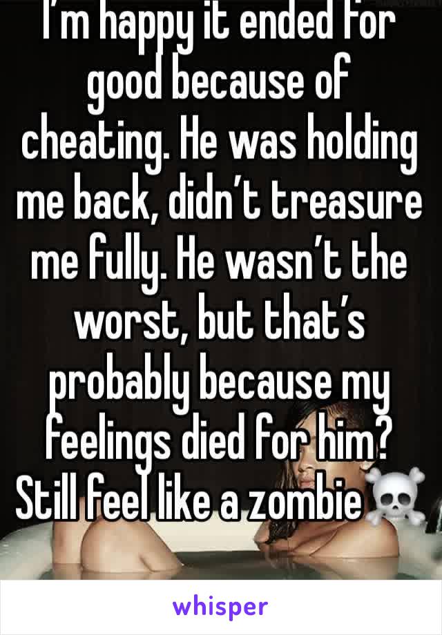 I’m happy it ended for good because of cheating. He was holding me back, didn’t treasure me fully. He wasn’t the worst, but that’s probably because my feelings died for him? Still feel like a zombie☠️