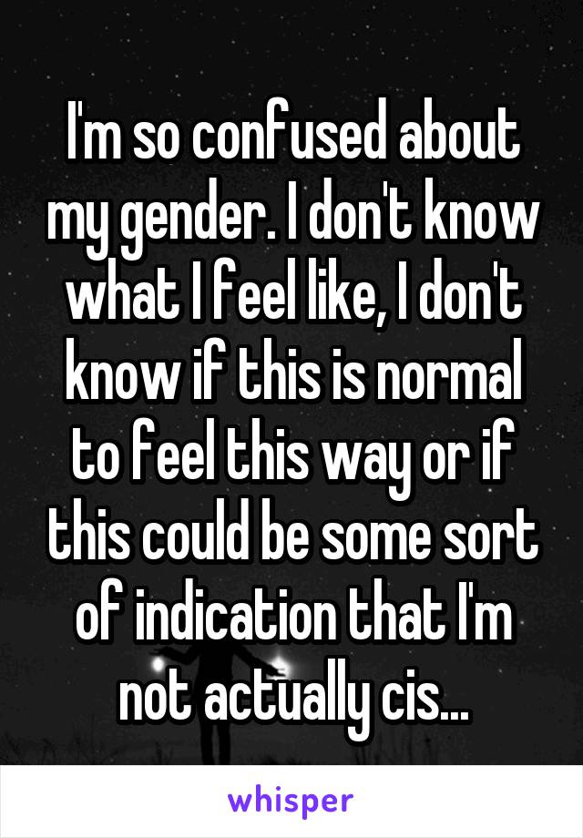 I'm so confused about my gender. I don't know what I feel like, I don't know if this is normal to feel this way or if this could be some sort of indication that I'm not actually cis...