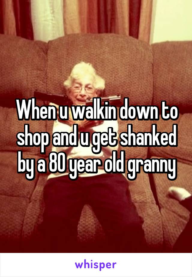 When u walkin down to shop and u get shanked by a 80 year old granny