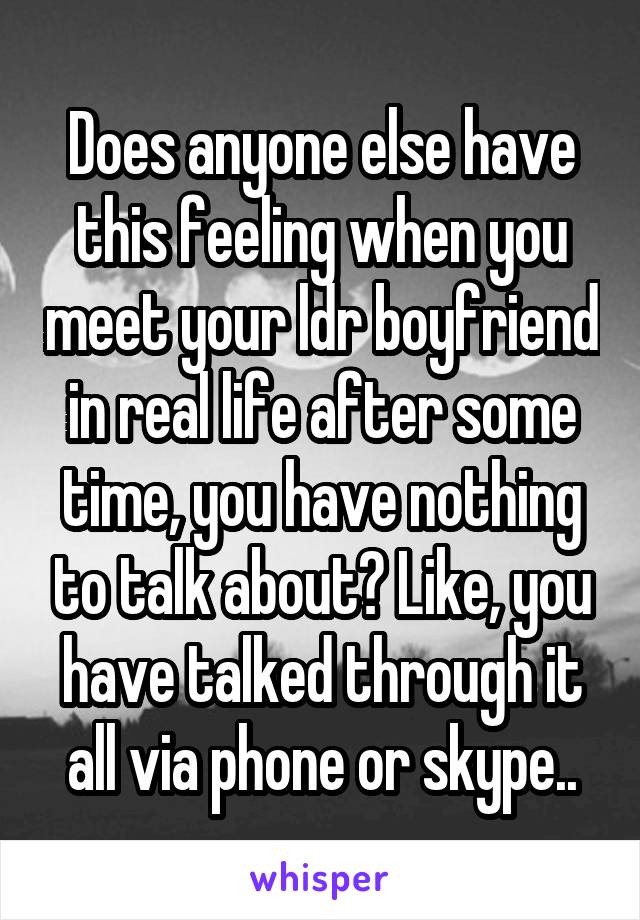 Does anyone else have this feeling when you meet your ldr boyfriend in real life after some time, you have nothing to talk about? Like, you have talked through it all via phone or skype..