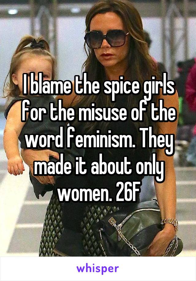 I blame the spice girls for the misuse of the word feminism. They made it about only women. 26F