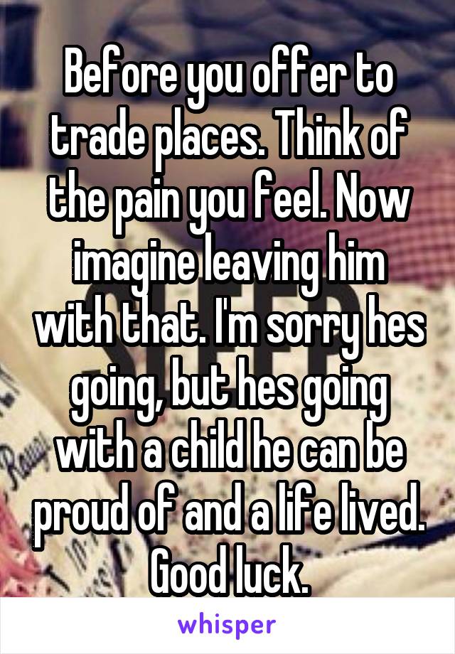 Before you offer to trade places. Think of the pain you feel. Now imagine leaving him with that. I'm sorry hes going, but hes going with a child he can be proud of and a life lived. Good luck.