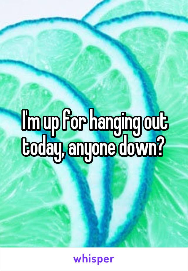 I'm up for hanging out today, anyone down? 
