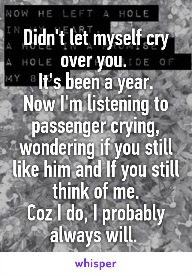 Didn't let myself cry over you. 
It's been a year.
Now I'm listening to passenger crying, wondering if you still like him and If you still think of me.
Coz I do, I probably always will. 