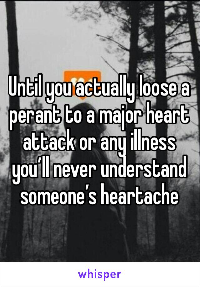 Until you actually loose a perant to a major heart attack or any illness you’ll never understand someone’s heartache 