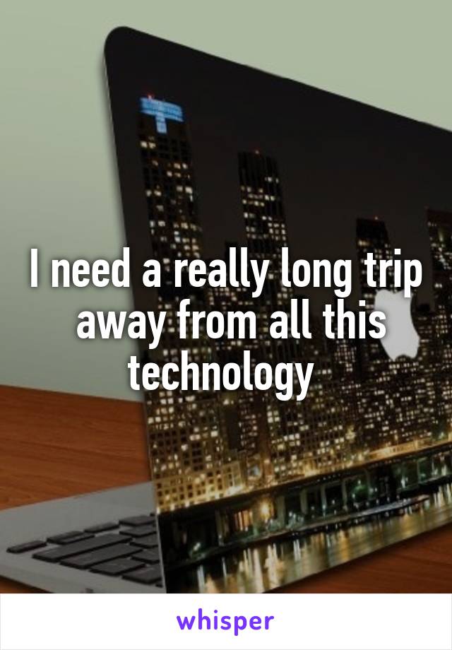 I need a really long trip  away from all this technology 