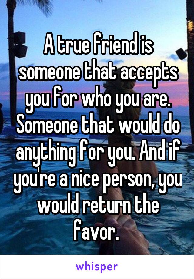 A true friend is someone that accepts you for who you are. Someone that would do anything for you. And if you're a nice person, you would return the favor. 