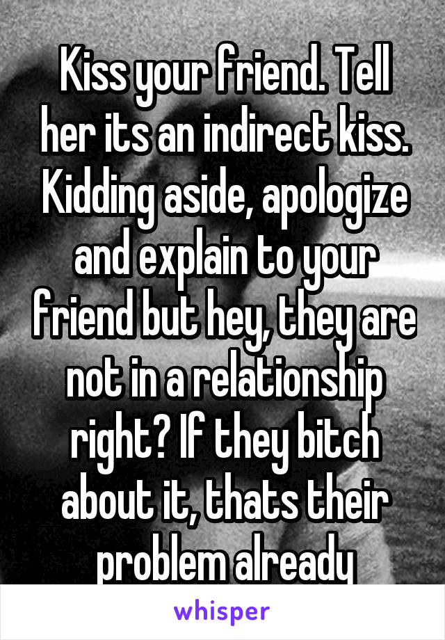 Kiss your friend. Tell her its an indirect kiss. Kidding aside, apologize and explain to your friend but hey, they are not in a relationship right? If they bitch about it, thats their problem already