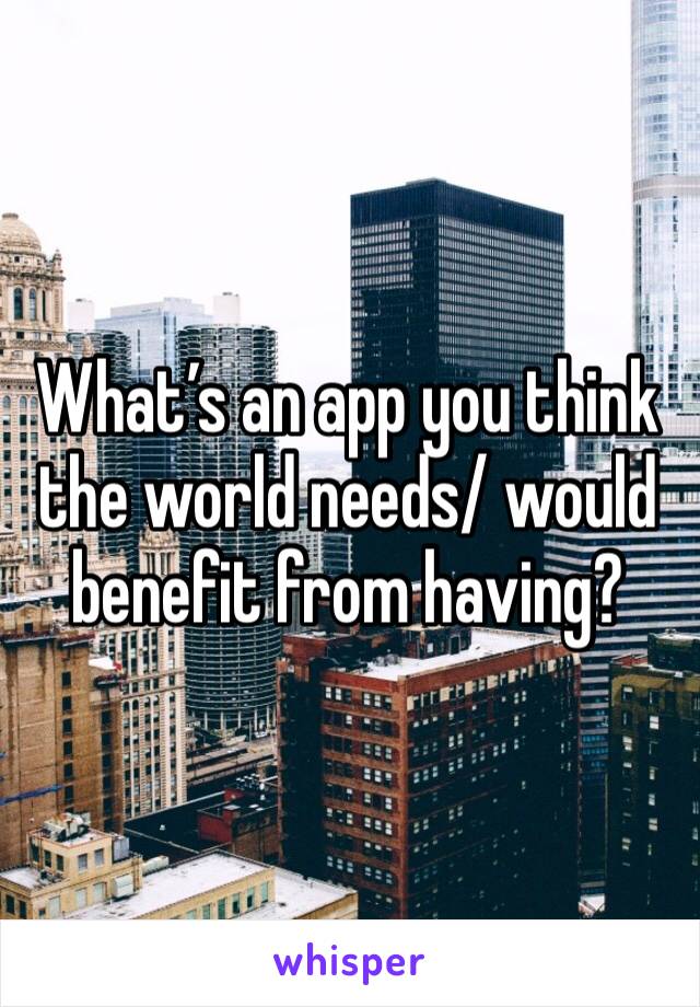 What’s an app you think the world needs/ would benefit from having?